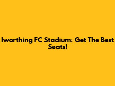Iworthing FC Stadium: Get The Best Seats!