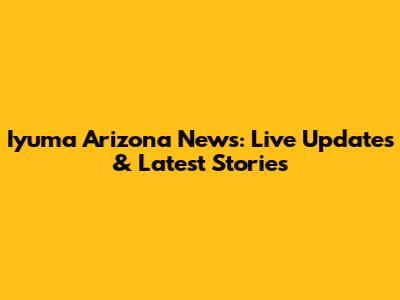 Iyuma Arizona News: Live Updates & Latest Stories