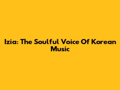 Izia: The Soulful Voice Of Korean Music