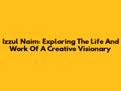 Izzul Naim: Exploring The Life And Work Of A Creative Visionary