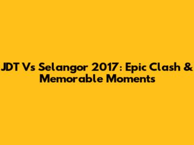 JDT Vs Selangor 2017: Epic Clash & Memorable Moments