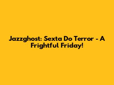 Jazzghost: Sexta Do Terror - A Frightful Friday!