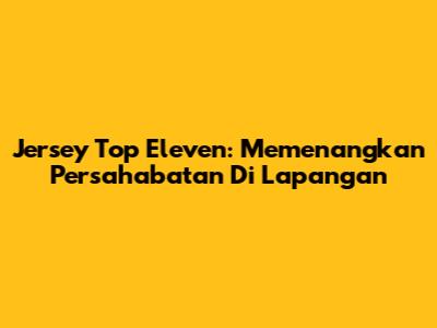 Jersey Top Eleven: Memenangkan Persahabatan Di Lapangan