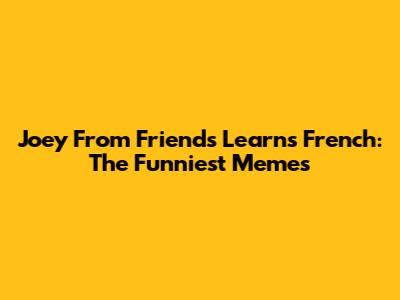 Joey From Friends Learns French: The Funniest Memes