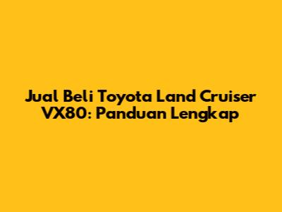 Jual Beli Toyota Land Cruiser VX80: Panduan Lengkap
