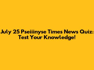 July 25 Pseiiinyse Times News Quiz: Test Your Knowledge!