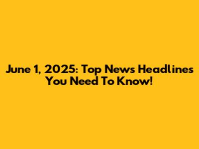 June 1, 2025: Top News Headlines You Need To Know!