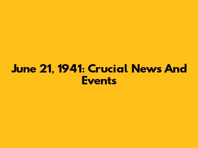 June 21, 1941: Crucial News And Events