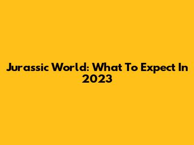 Jurassic World: What To Expect In 2023