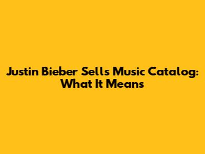Justin Bieber Sells Music Catalog: What It Means