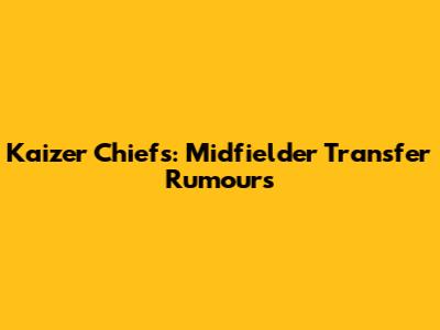 Kaizer Chiefs: Midfielder Transfer Rumours