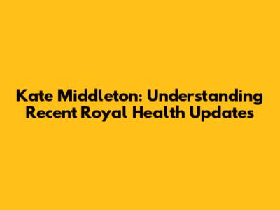 Kate Middleton: Understanding Recent Royal Health Updates