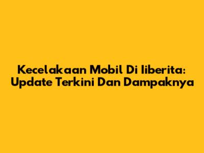 Kecelakaan Mobil Di Iiberita: Update Terkini Dan Dampaknya