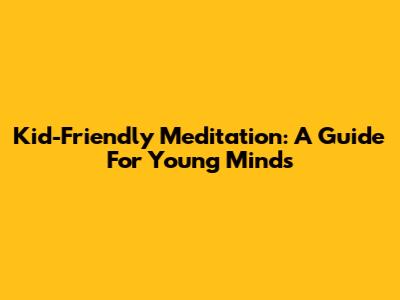 Kid-Friendly Meditation: A Guide For Young Minds