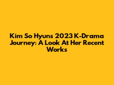Kim So Hyun's 2023 K-Drama Journey: A Look At Her Recent Works