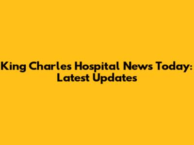 King Charles Hospital News Today: Latest Updates
