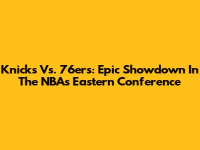 Knicks Vs. 76ers: Epic Showdown In The NBA's Eastern Conference