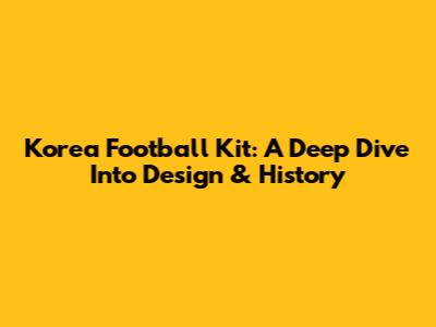 Korea Football Kit: A Deep Dive Into Design & History