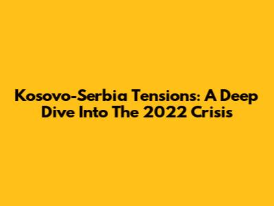Kosovo-Serbia Tensions: A Deep Dive Into The 2022 Crisis