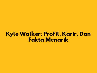 Kyle Walker: Profil, Karir, Dan Fakta Menarik