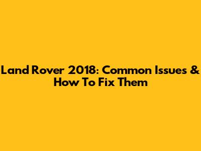 Land Rover 2018: Common Issues & How To Fix Them