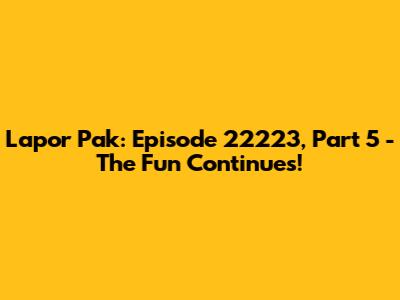Lapor Pak: Episode 22223, Part 5 - The Fun Continues!