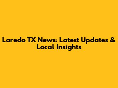 Laredo TX News: Latest Updates & Local Insights