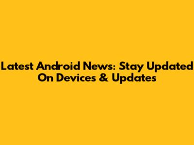 Latest Android News: Stay Updated On Devices & Updates