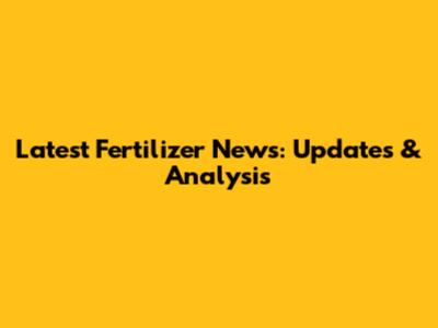 Latest Fertilizer News: Updates & Analysis