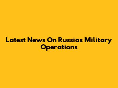 Latest News On Russia's Military Operations