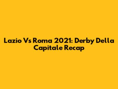Lazio Vs Roma 2021: Derby Della Capitale Recap