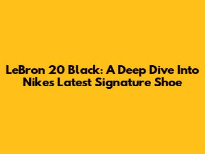 LeBron 20 Black: A Deep Dive Into Nike's Latest Signature Shoe