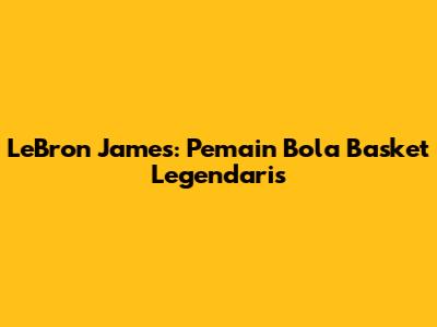 LeBron James: Pemain Bola Basket Legendaris