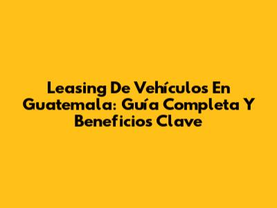 Leasing De Vehículos En Guatemala: Guía Completa Y Beneficios Clave