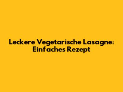 Leckere Vegetarische Lasagne: Einfaches Rezept