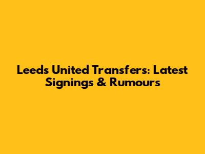 Leeds United Transfers: Latest Signings & Rumours