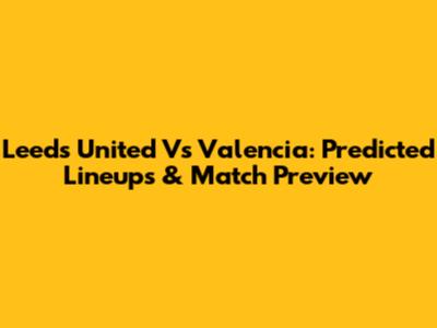 Leeds United Vs Valencia: Predicted Lineups & Match Preview