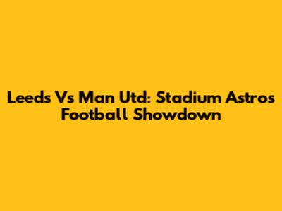 Leeds Vs Man Utd: Stadium Astro's Football Showdown