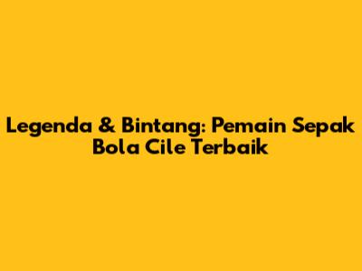 Legenda & Bintang: Pemain Sepak Bola Cile Terbaik