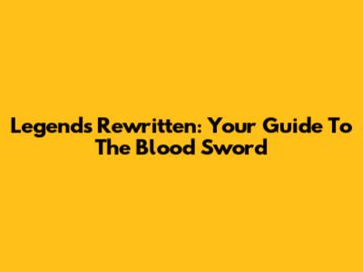 Legends Rewritten: Your Guide To The Blood Sword