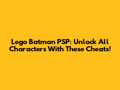 Lego Batman PSP: Unlock All Characters With These Cheats!