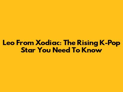 Leo From Xodiac: The Rising K-Pop Star You Need To Know