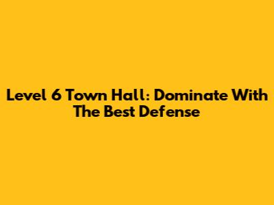 Level 6 Town Hall: Dominate With The Best Defense
