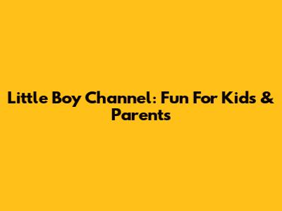 Little Boy Channel: Fun For Kids & Parents