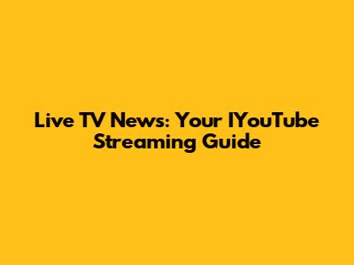 Live TV News: Your IYouTube Streaming Guide
