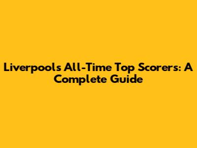 Liverpool's All-Time Top Scorers: A Complete Guide