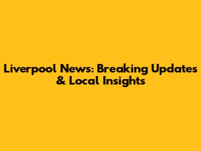 Liverpool News: Breaking Updates & Local Insights