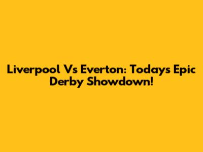 Liverpool Vs Everton: Today's Epic Derby Showdown!