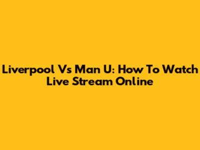 Liverpool Vs Man U: How To Watch Live Stream Online