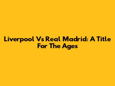 Liverpool Vs Real Madrid: A Title For The Ages